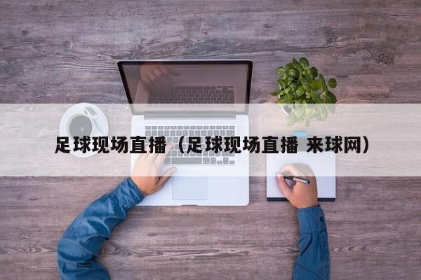 足球现场直播（足球现场直播 来球网）
