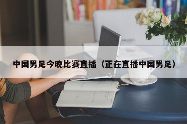中国男足今晚比赛直播（正在直播中国男足）