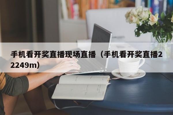 手机看开奖直播现场直播（手机看开奖直播22249m）
