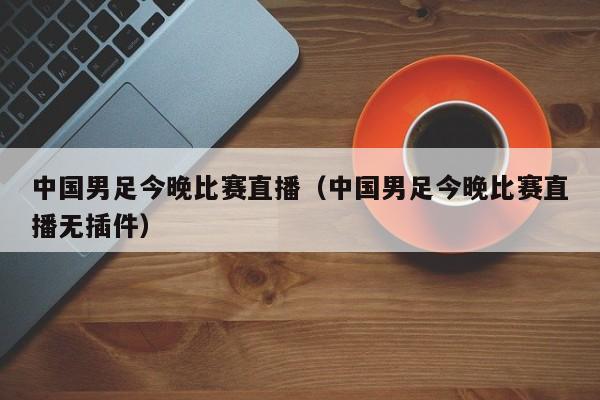 中国男足今晚比赛直播（中国男足今晚比赛直播无插件）