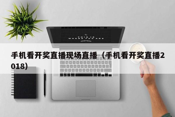 手机看开奖直播现场直播（手机看开奖直播2018）