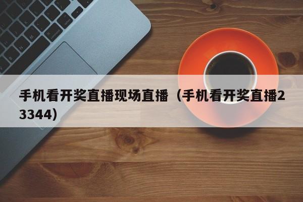 手机看开奖直播现场直播（手机看开奖直播23344）