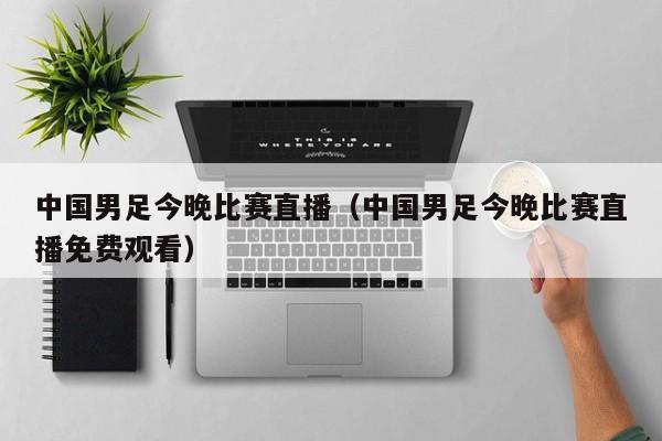 中国男足今晚比赛直播（中国男足今晚比赛直播免费观看）