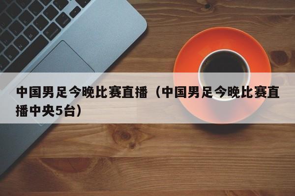 中国男足今晚比赛直播（中国男足今晚比赛直播中央5台）