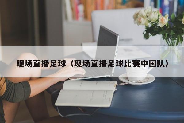 现场直播足球（现场直播足球比赛中国队）