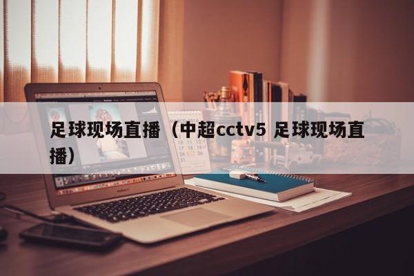 足球现场直播（中超cctv5 足球现场直播）