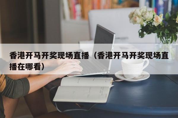 香港开马开奖现场直播（香港开马开奖现场直播在哪看）