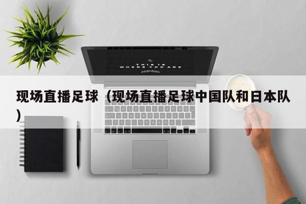现场直播足球（现场直播足球中国队和日本队）